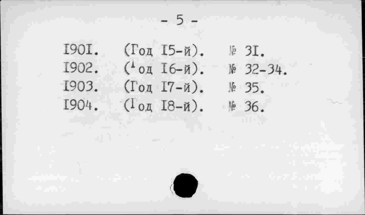 ﻿- 5 -
1901.	(Год І5-й).	№ ЗІ.
1902.	Соц 16-й).	№ 32-34.
1903.	(Год І7-й).	> 35.
1904.	Сод І8-й).	* 36.